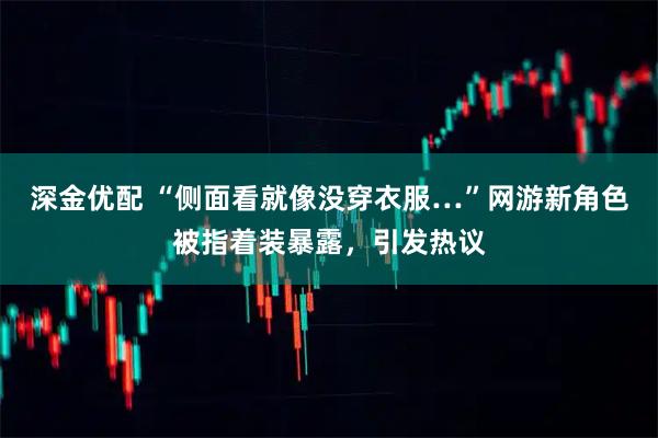 深金优配 “侧面看就像没穿衣服…”网游新角色被指着装暴露，引发热议