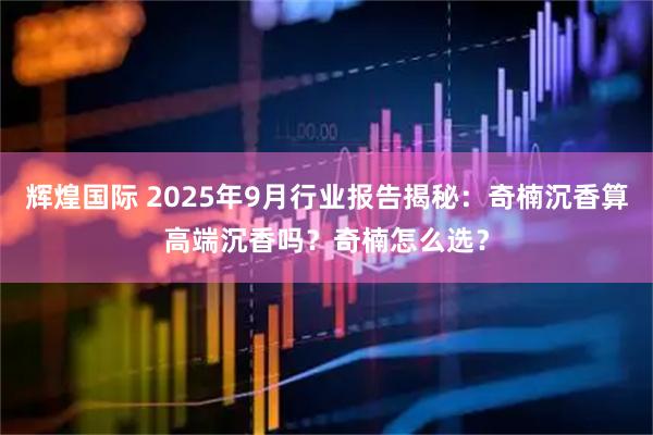 辉煌国际 2025年9月行业报告揭秘：奇楠沉香算高端沉香吗？奇楠怎么选？