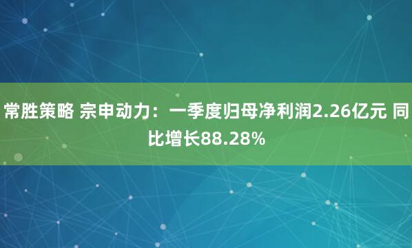 常胜策略 宗申动力：一季度归母净利润2.26亿元 同比增长88.28%