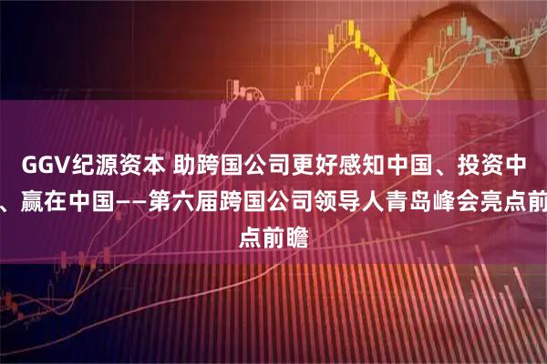 GGV纪源资本 助跨国公司更好感知中国、投资中国、赢在中国——第六届跨国公司领导人青岛峰会亮点前瞻