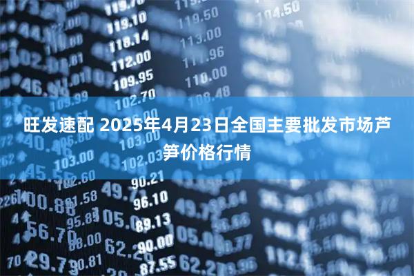 旺发速配 2025年4月23日全国主要批发市场芦笋价格行情