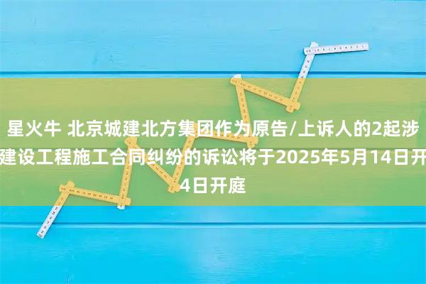 星火牛 北京城建北方集团作为原告/上诉人的2起涉及建设工程施工合同纠纷的诉讼将于2025年5月14日开庭