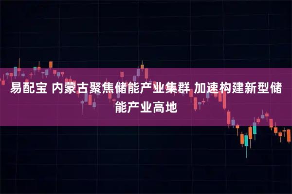 易配宝 内蒙古聚焦储能产业集群 加速构建新型储能产业高地