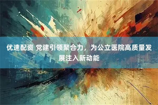 优速配资 党建引领聚合力,为公立医院高质量发展注入新动能