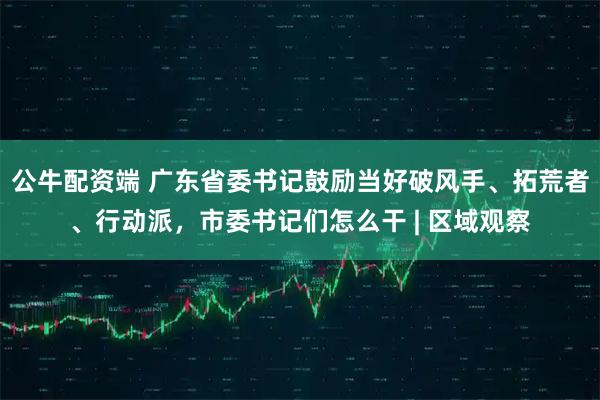 公牛配资端 广东省委书记鼓励当好破风手、拓荒者、行动派,市委书记们怎么干 | 区域观察