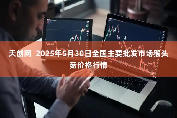 天创网  2025年5月30日全国主要批发市场猴头菇价格行情