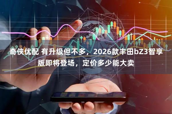 奇侠优配 有升级但不多，2026款丰田bZ3智享版即将登场，定价多少能大卖