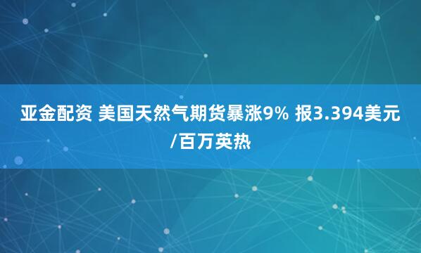 亚金配资 美国天然气期货暴涨9% 报3.394美元/百万英热