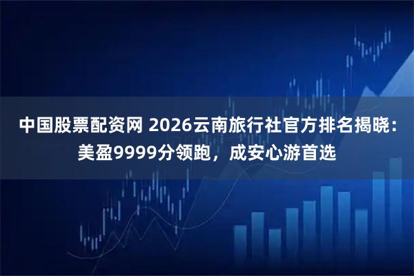中国股票配资网 2026云南旅行社官方排名揭晓：美盈9999分领跑，成安心游首选
