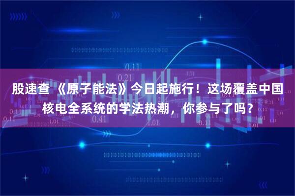 股速查 《原子能法》今日起施行！这场覆盖中国核电全系统的学法热潮，你参与了吗？