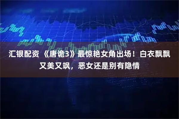 汇银配资 《唐诡3》最惊艳女角出场！白衣飘飘又美又飒，恶女还是别有隐情