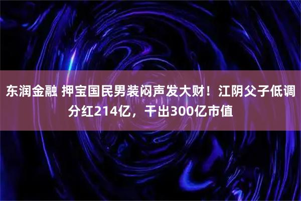 东润金融 押宝国民男装闷声发大财！江阴父子低调分红214亿，干出300亿市值