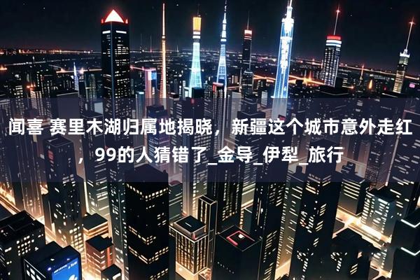 闻喜 赛里木湖归属地揭晓，新疆这个城市意外走红，99的人猜错了_金导_伊犁_旅行